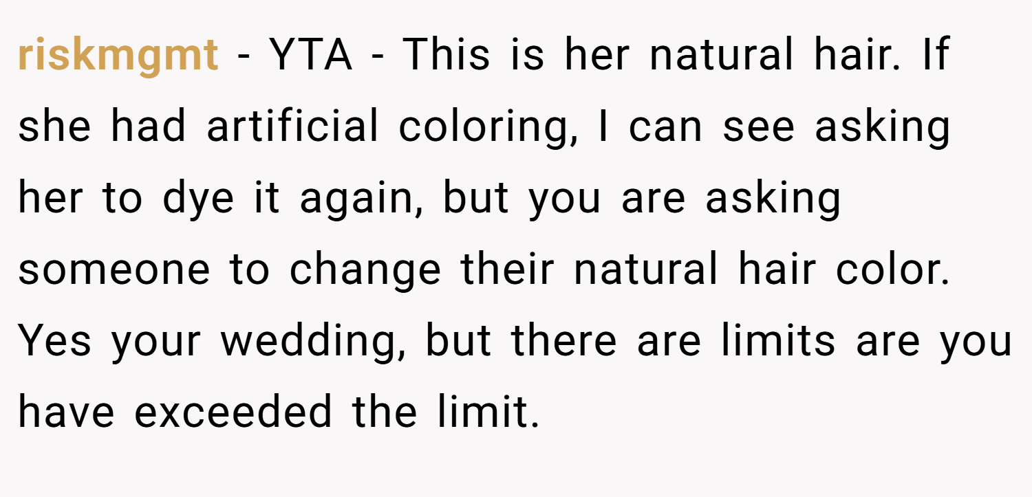 riskmgmt − YTA - This is her natural hair. If she had artificial coloring, I can see asking her to dye it again, but you are asking someone to change their natural hair color. Yes your wedding, but there are limits are you have exceeded the limit.