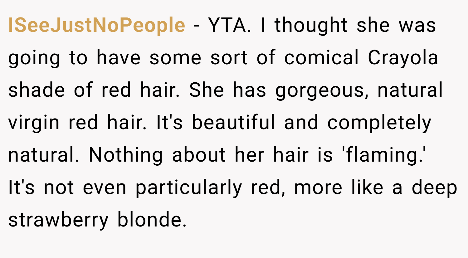 ISeeJustNoPeople − YTA. I thought she was going to have some sort of comical Crayola shade of red hair. She has gorgeous, natural virgin red hair. It's beautiful and completely natural. Nothing about her hair is 'flaming.' It's not even particularly red, more like a deep strawberry blonde.