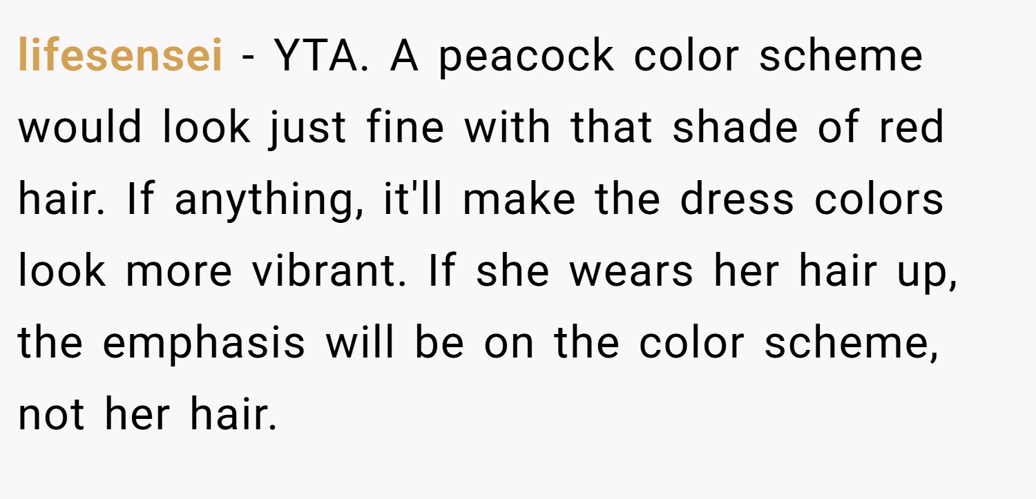 lifesensei − YTA. A peacock color scheme would look just fine with that shade of red hair. If anything, it'll make the dress colors look more vibrant. If she wears her hair up, the emphasis will be on the color scheme, not her hair.