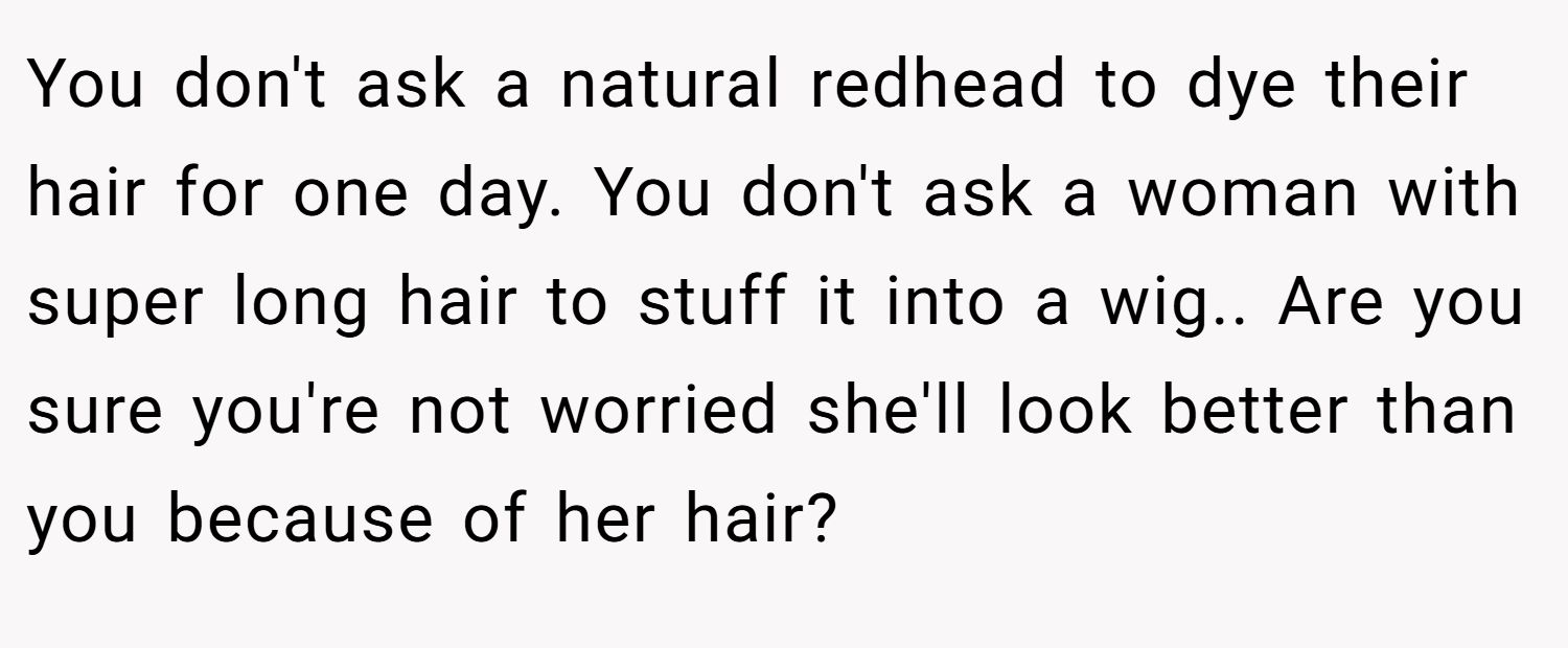 You don't ask a natural redhead to dye their hair for one day. You don't ask a woman with super long hair to stuff it into a wig.. Are you sure you're not worried she'll look better than you because of her hair?