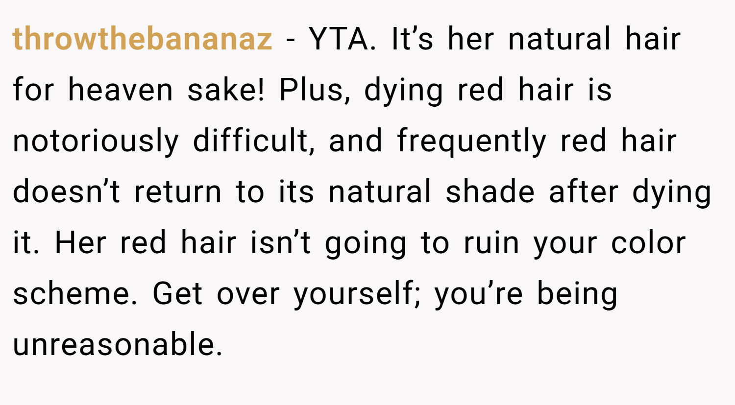 throwthebananaz − YTA. It’s her natural hair for heaven sake! Plus, dying red hair is notoriously difficult, and frequently red hair doesn’t return to its natural shade after dying it. Her red hair isn’t going to ruin your color scheme. Get over yourself; you’re being unreasonable.