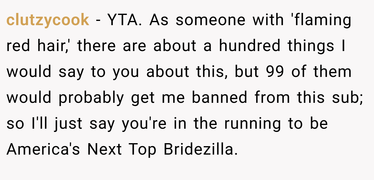 clutzycook − YTA. As someone with 'flaming red hair,' there are about a hundred things I would say to you about this, but 99 of them would probably get me banned from this sub; so I'll just say you're in the running to be America's Next Top Bridezilla.