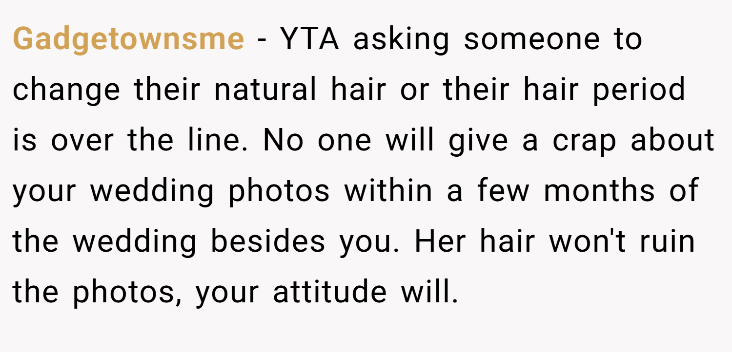 Gadgetownsme − YTA asking someone to change their natural hair or their hair period is over the line. No one will give a crap about your wedding photos within a few months of the wedding besides you. Her hair won't ruin the photos, your attitude will.