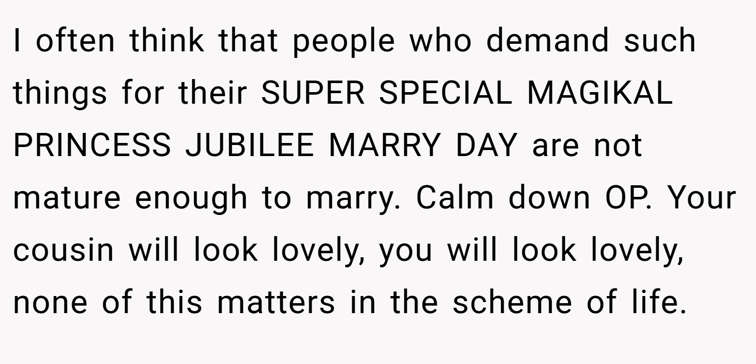 I often think that people who demand such things for their SUPER SPECIAL MAGIKAL PRINCESS JUBILEE MARRY DAY are not mature enough to marry. Calm down OP. Your cousin will look lovely, you will look lovely, none of this matters in the scheme of life.