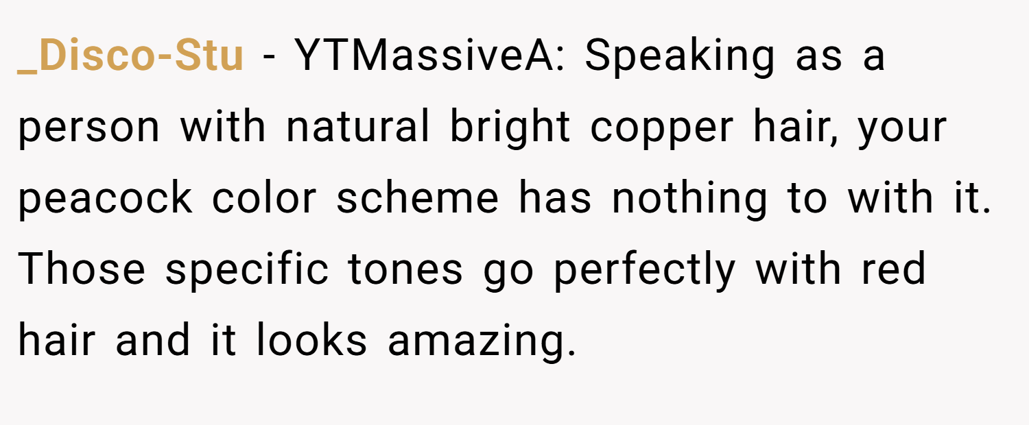 _Disco-Stu − YTMassiveA: Speaking as a person with natural bright copper hair, your peacock color scheme has nothing to with it. Those specific tones go perfectly with red hair and it looks amazing.