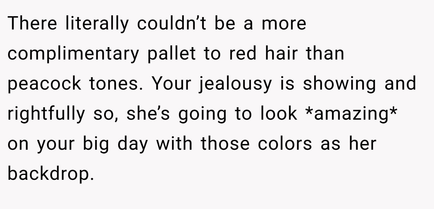 There literally couldn’t be a more complimentary pallet to red hair than peacock tones. Your jealousy is showing and rightfully so, she’s going to look *amazing* on your big day with those colors as her backdrop.