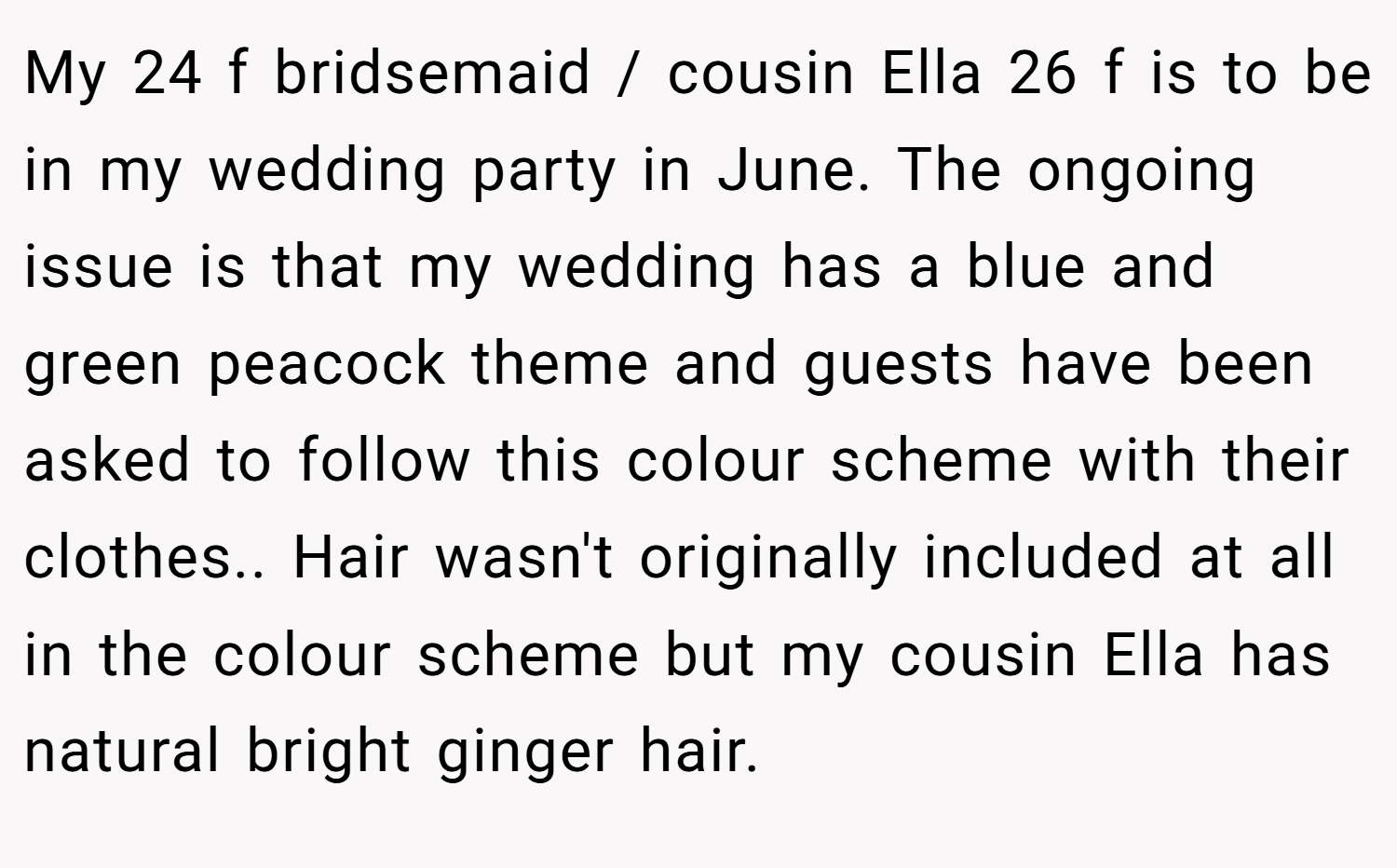 My 24 f bridsemaid / cousin Ella 26 f is to be in my wedding party in June. The ongoing issue is that my wedding has a blue and green peacock theme and guests have been asked to follow this colour scheme with their clothes.. Hair wasn't originally included at all in the colour scheme but my cousin Ella has natural bright ginger hair.
