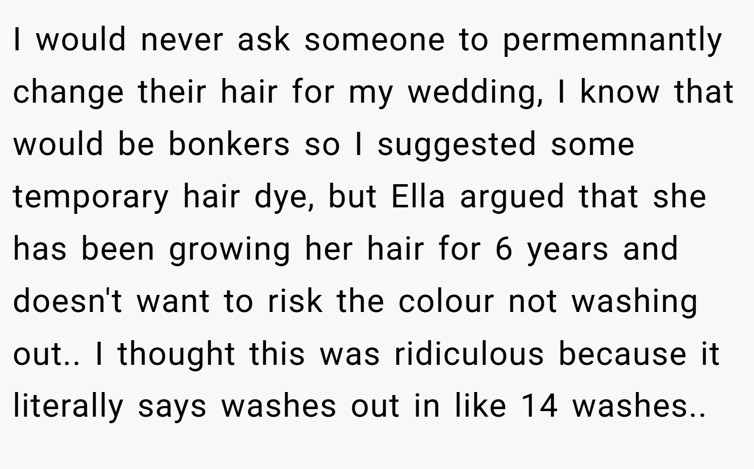 I would never ask someone to permemnantly change their hair for my wedding, I know that would be bonkers so I suggested some temporary hair dye, but Ella argued that she has been growing her hair for 6 years and doesn't want to risk the colour not washing out.. I thought this was ridiculous because it literally says washes out in like 14 washes..