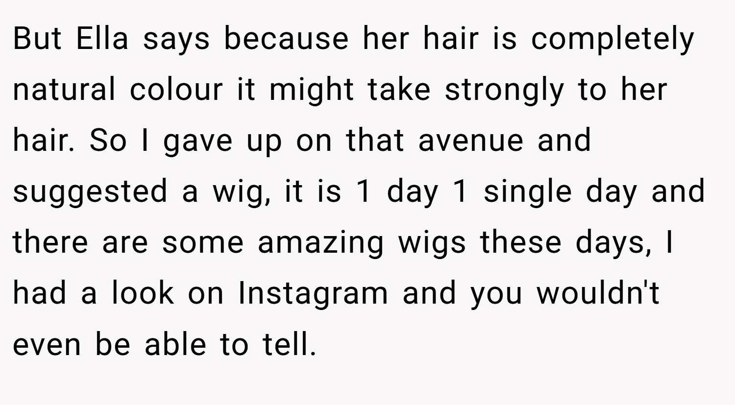But Ella says because her hair is completely natural colour it might take strongly to her hair. So I gave up on that avenue and suggested a wig, it is 1 day 1 single day and there are some amazing wigs these days, I had a look on Instagram and you wouldn't even be able to tell.