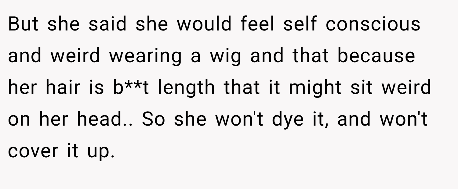 But she said she would feel self conscious and weird wearing a wig and that because her hair is b**t length that it might sit weird on her head.. So she won't dye it, and won't cover it up.