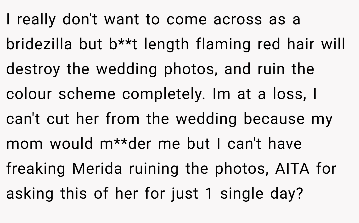 I really don't want to come across as a bridezilla but b**t length flaming red hair will destroy the wedding photos, and ruin the colour scheme completely. Im at a loss, I can't cut her from the wedding because my mom would m**der me but I can't have freaking Merida ruining the photos, AITA for asking this of her for just 1 single day?