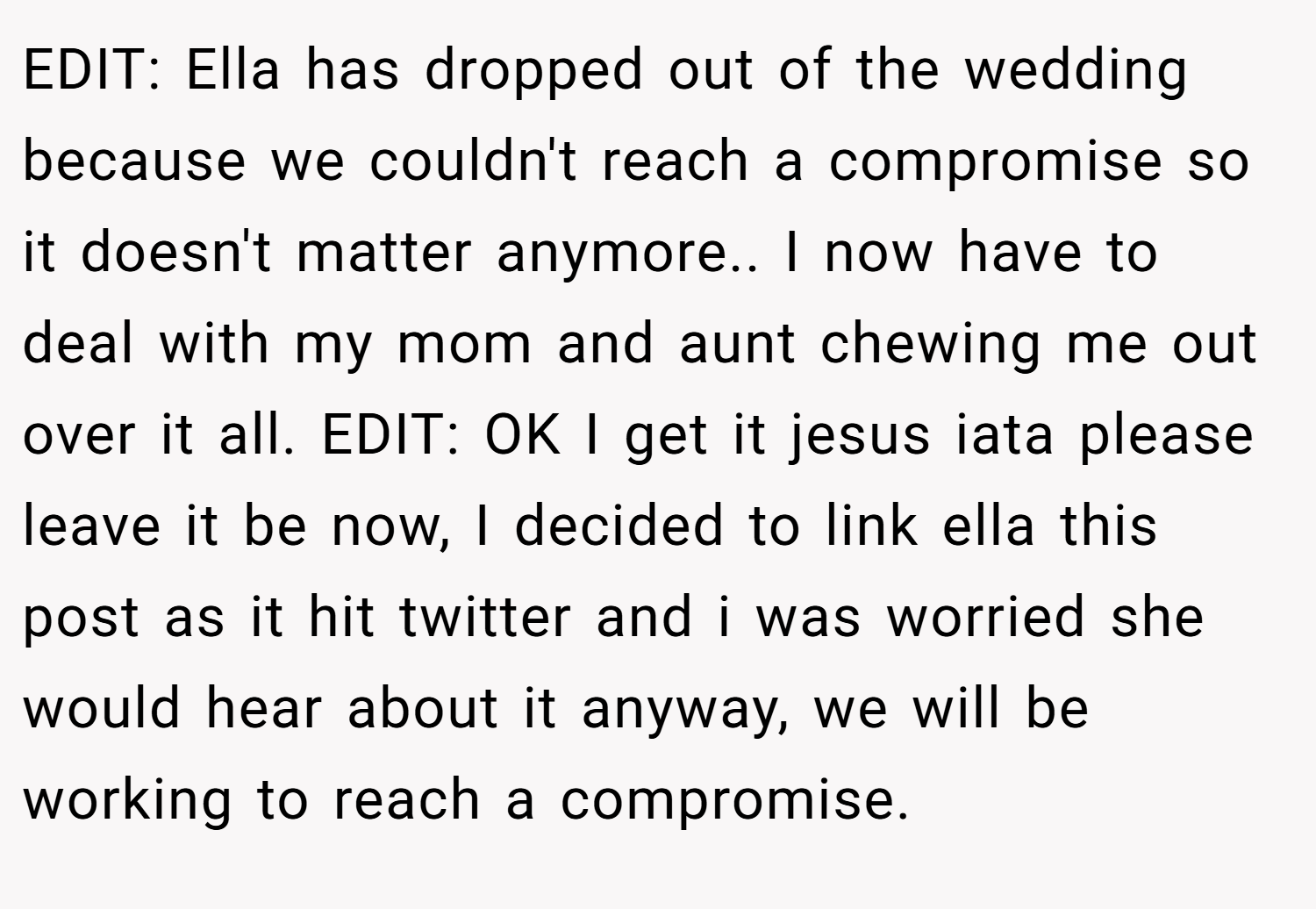 EDIT: Ella has dropped out of the wedding because we couldn't reach a compromise so it doesn't matter anymore.. I now have to deal with my mom and aunt chewing me out over it all. EDIT: OK I get it jesus iata please leave it be now, I decided to link ella this post as it hit twitter and i was worried she would hear about it anyway, we will be working to reach a compromise.
