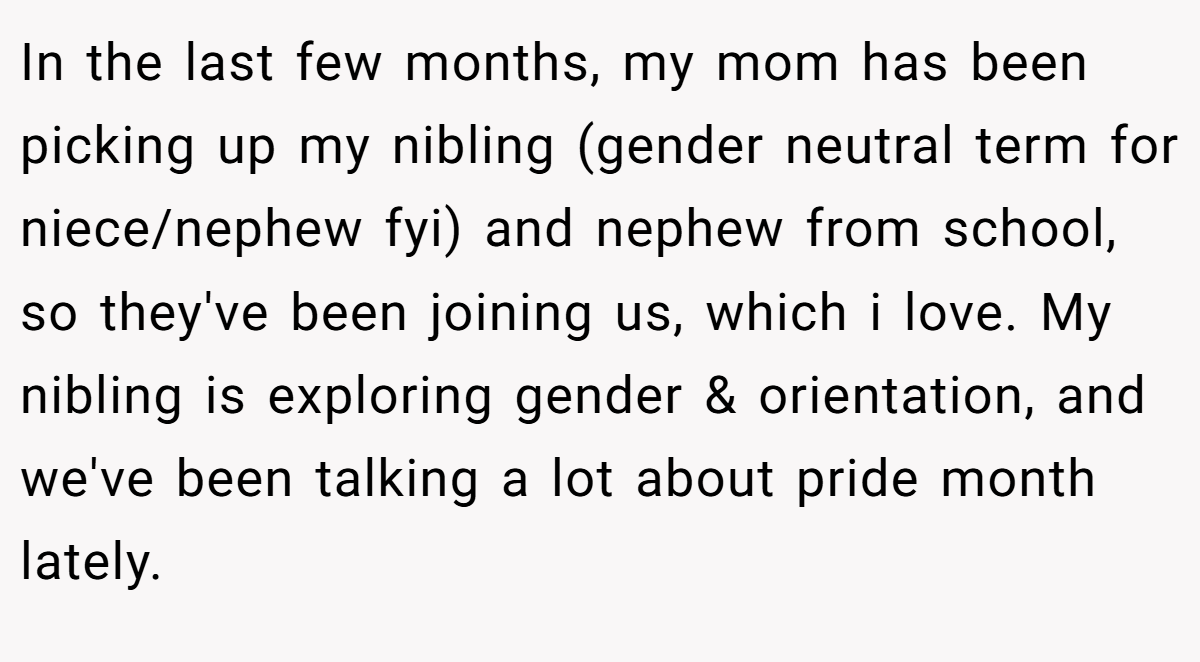 In the last few months, my mom has been picking up my nibling (gender neutral term for niece/nephew fyi) and nephew from school, so they've been joining us, which i love. My nibling is exploring gender & orientation, and we've been talking a lot about pride month lately.