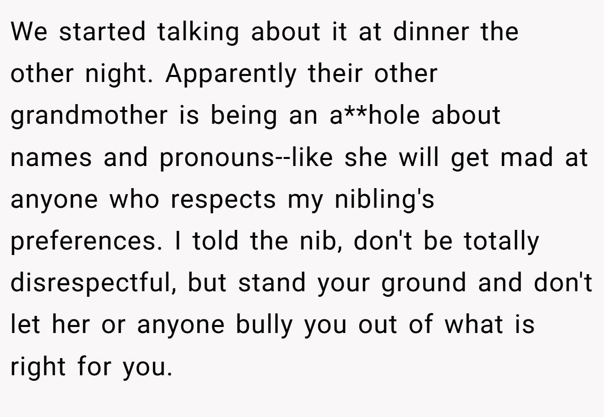 We started talking about it at dinner the other night. Apparently their other grandmother is being an a**hole about names and pronouns--like she will get mad at anyone who respects my nibling's preferences. I told the nib, don't be totally disrespectful, but stand your ground and don't let her or anyone bully you out of what is right for you.