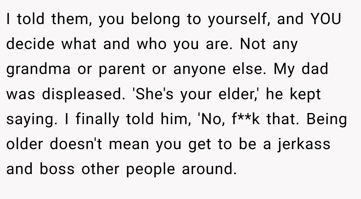 I told them, you belong to yourself, and YOU decide what and who you are. Not any grandma or parent or anyone else. My dad was displeased. 'She's your elder,' he kept saying. I finally told him, 'No, f**k that. Being older doesn't mean you get to be a jerkass and boss other people around.