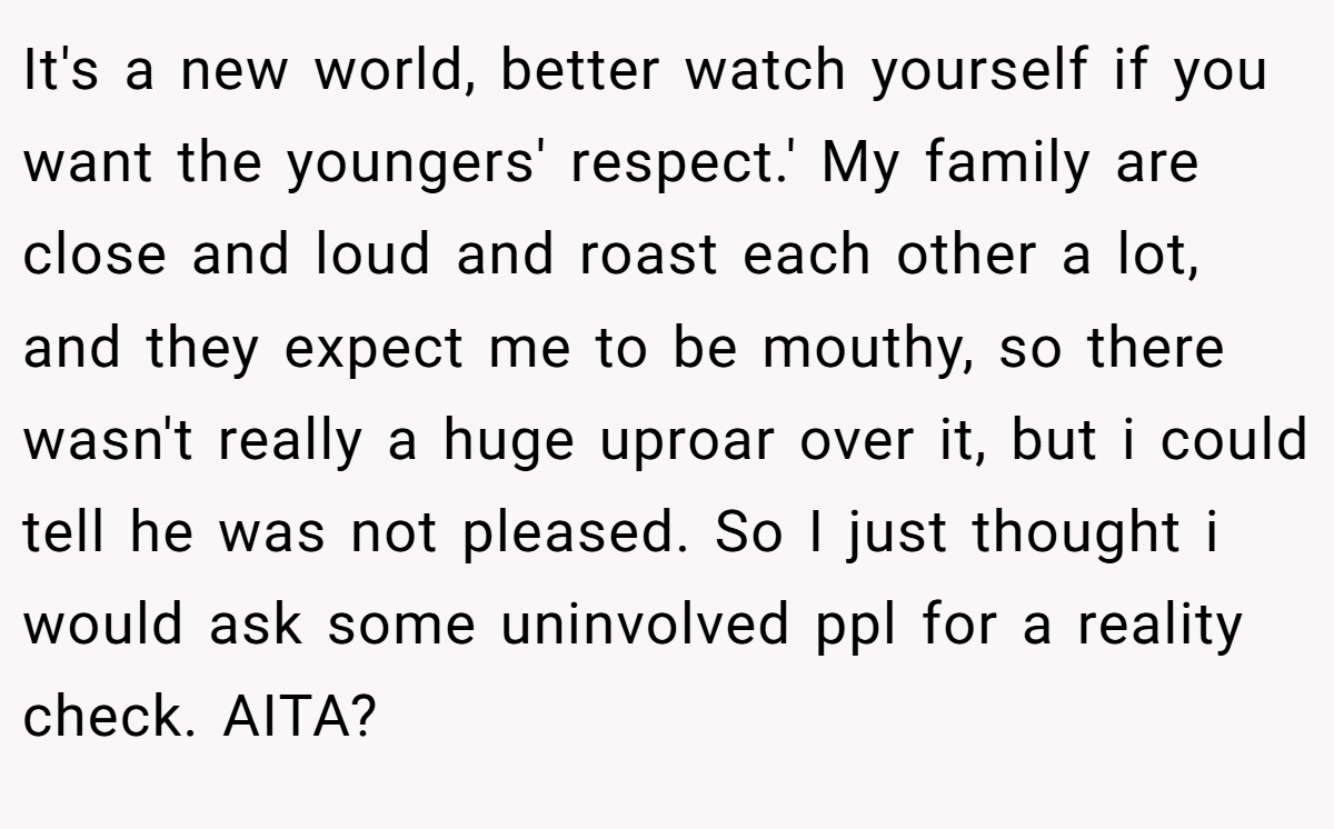 It's a new world, better watch yourself if you want the youngers' respect.' My family are close and loud and roast each other a lot, and they expect me to be mouthy, so there wasn't really a huge uproar over it, but i could tell he was not pleased. So I just thought i would ask some uninvolved ppl for a reality check. AITA?