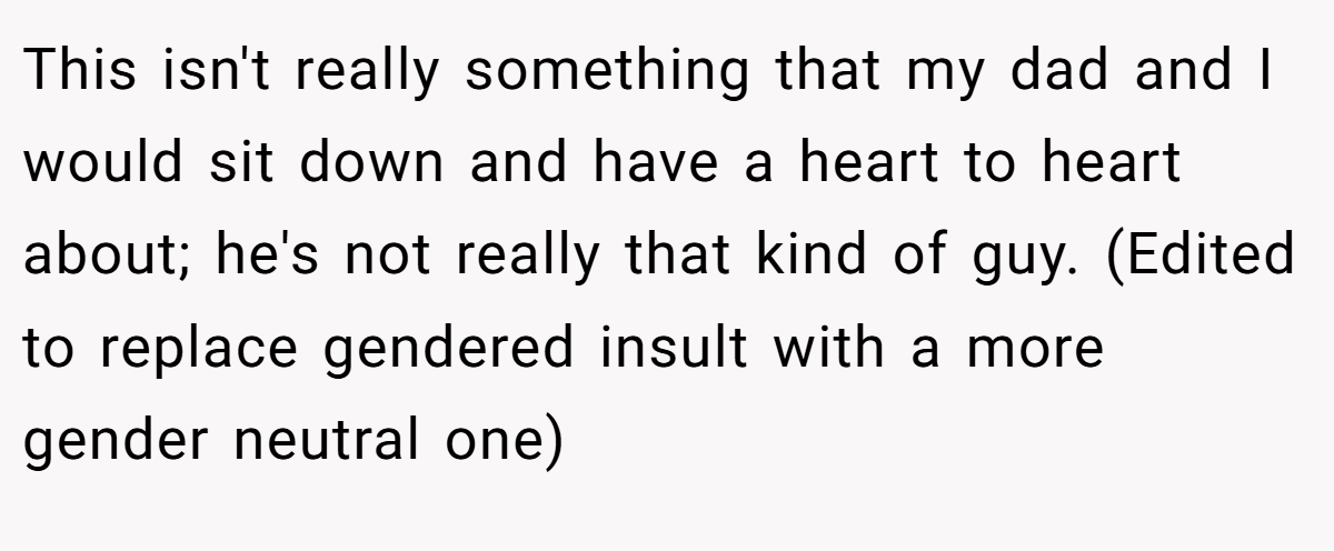 This isn't really something that my dad and I would sit down and have a heart to heart about; he's not really that kind of guy. (Edited to replace gendered insult with a more gender neutral one)