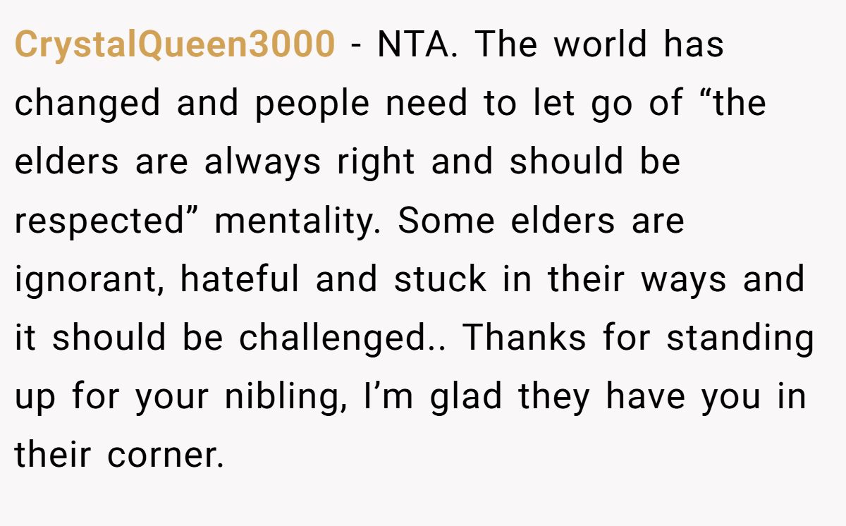 CrystalQueen3000 − NTA. The world has changed and people need to let go of “the elders are always right and should be respected” mentality. Some elders are ignorant, hateful and stuck in their ways and it should be challenged.. Thanks for standing up for your nibling, I’m glad they have you in their corner.