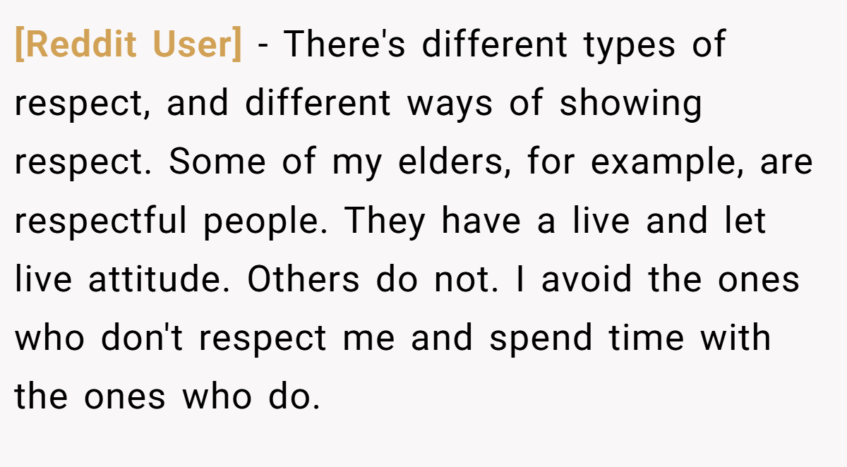 [Reddit User] − There's different types of respect, and different ways of showing respect. Some of my elders, for example, are respectful people. They have a live and let live attitude. Others do not. I avoid the ones who don't respect me and spend time with the ones who do.