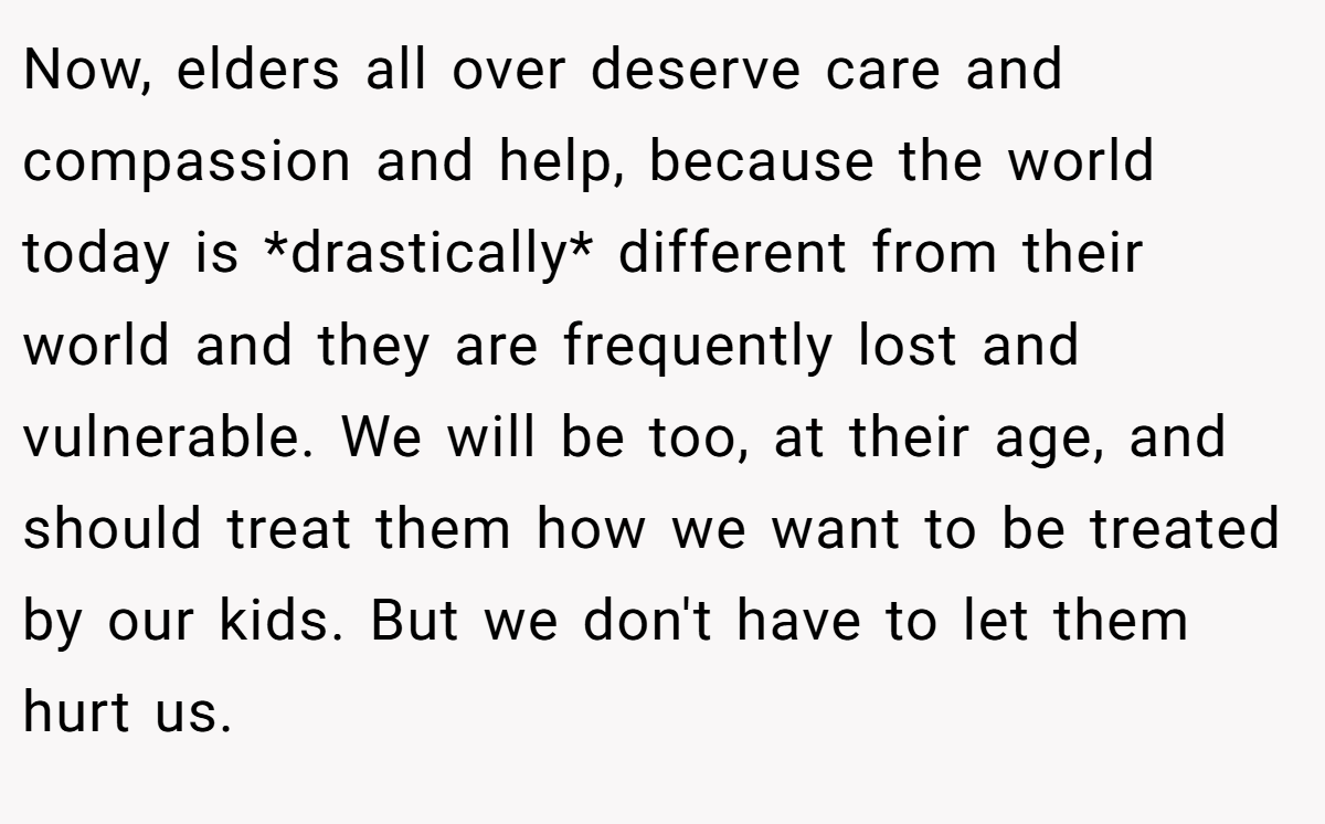 Now, elders all over deserve care and compassion and help, because the world today is *drastically* different from their world and they are frequently lost and vulnerable. We will be too, at their age, and should treat them how we want to be treated by our kids. But we don't have to let them hurt us.