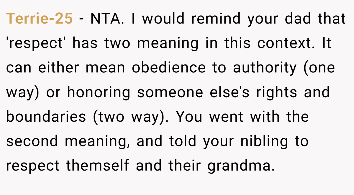 Terrie-25 − NTA. I would remind your dad that 'respect' has two meaning in this context. It can either mean obedience to authority (one way) or honoring someone else's rights and boundaries (two way). You went with the second meaning, and told your nibling to respect themself and their grandma.