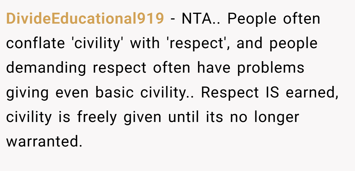 DivideEducational919 − NTA.. People often conflate 'civility' with 'respect', and people demanding respect often have problems giving even basic civility.. Respect IS earned, civility is freely given until its no longer warranted.