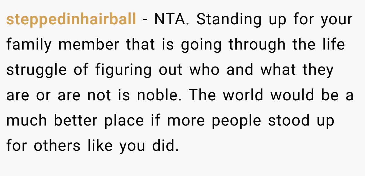 steppedinhairball − NTA. Standing up for your family member that is going through the life struggle of figuring out who and what they are or are not is noble. The world would be a much better place if more people stood up for others like you did.