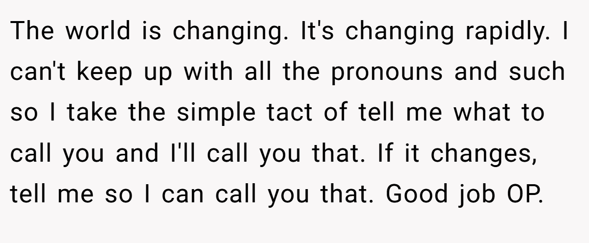 The world is changing. It's changing rapidly. I can't keep up with all the pronouns and such so I take the simple tact of tell me what to call you and I'll call you that. If it changes, tell me so I can call you that. Good job OP.