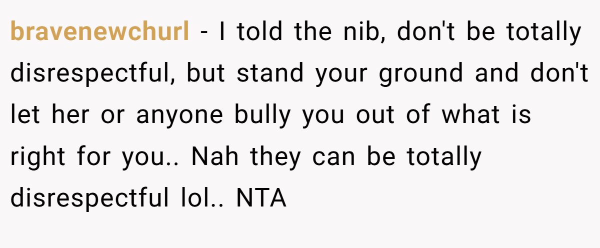 bravenewchurl − I told the nib, don't be totally disrespectful, but stand your ground and don't let her or anyone bully you out of what is right for you.. Nah they can be totally disrespectful lol.. NTA