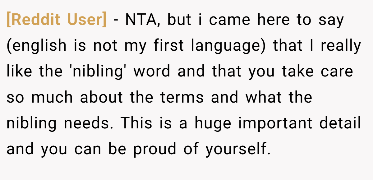 [Reddit User] − NTA, but i came here to say (english is not my first language) that I really like the 'nibling' word and that you take care so much about the terms and what the nibling needs. This is a huge important detail and you can be proud of yourself.