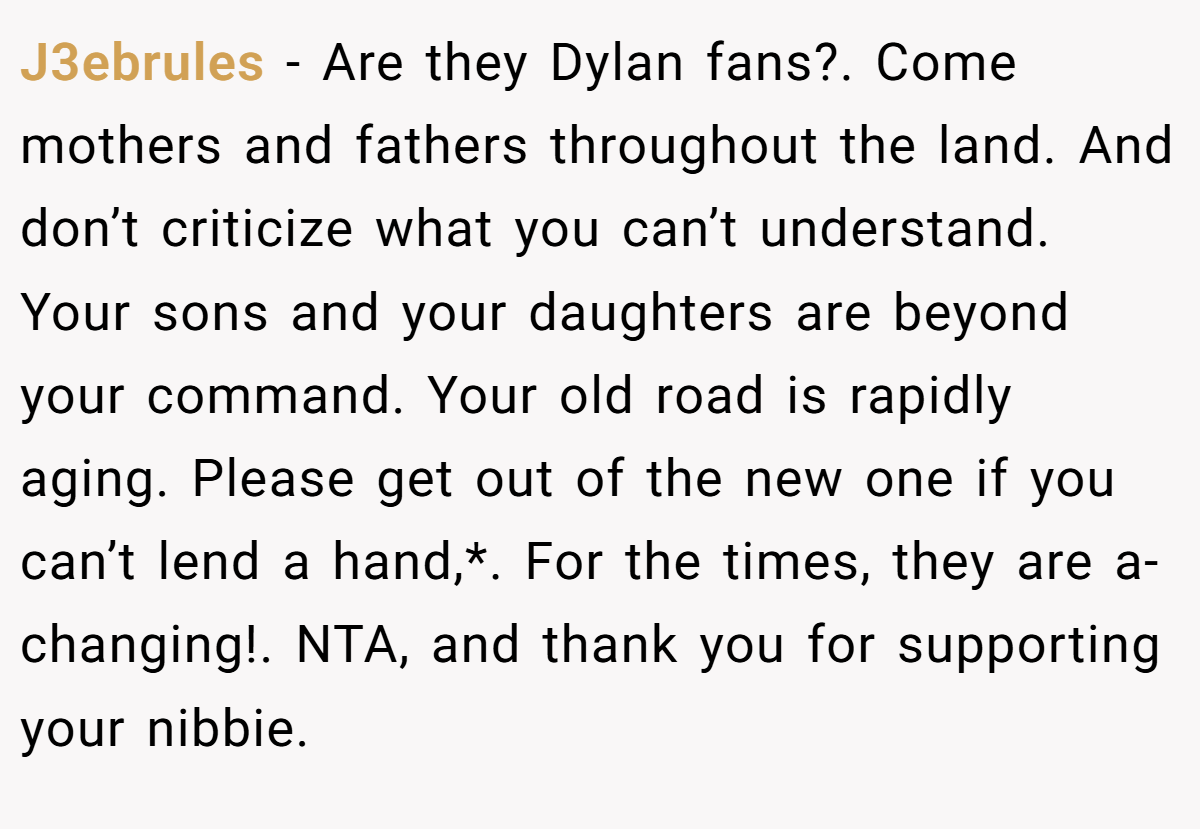 J3ebrules − Are they Dylan fans?. Come mothers and fathers throughout the land. And don’t criticize what you can’t understand. Your sons and your daughters are beyond your command. Your old road is rapidly aging. Please get out of the new one if you can’t lend a hand,*. For the times, they are a-changing!. NTA, and thank you for supporting your nibbie.