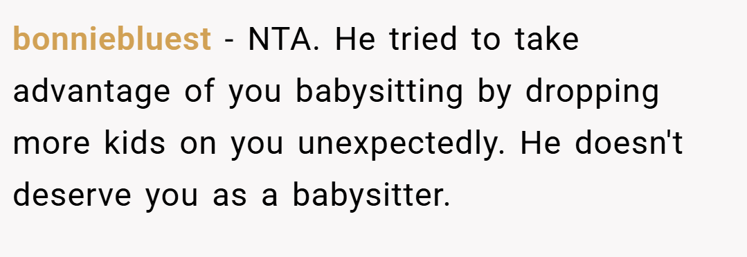bonniebluest − NTA. He tried to take advantage of you babysitting by dropping more kids on you unexpectedly. He doesn't deserve you as a babysitter.