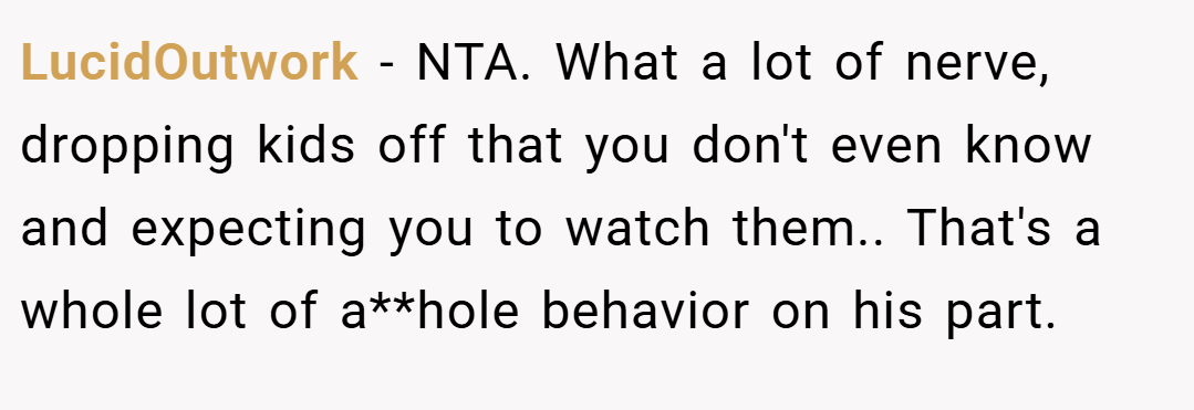 LucidOutwork − NTA. What a lot of nerve, dropping kids off that you don't even know and expecting you to watch them.. That's a whole lot of a**hole behavior on his part.