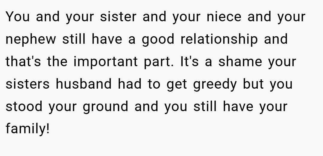 You and your sister and your niece and your nephew still have a good relationship and that's the important part. It's a shame your sisters husband had to get greedy but you stood your ground and you still have your family!