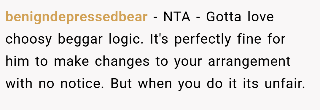 benigndepressedbear − NTA - Gotta love choosy beggar logic. It's perfectly fine for him to make changes to your arrangement with no notice. But when you do it its unfair.
