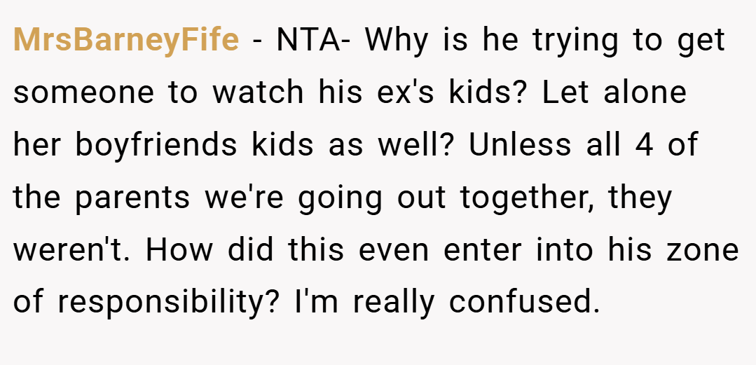 MrsBarneyFife − NTA- Why is he trying to get someone to watch his ex's kids? Let alone her boyfriends kids as well? Unless all 4 of the parents we're going out together, they weren't. How did this even enter into his zone of responsibility? I'm really confused.