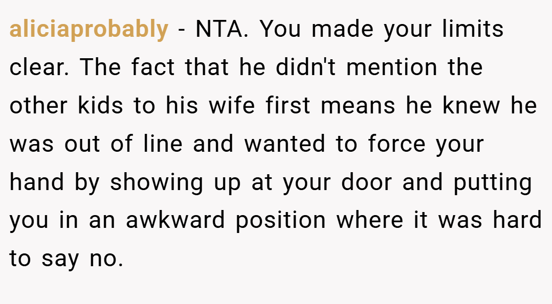 aliciaprobably − NTA. You made your limits clear. The fact that he didn't mention the other kids to his wife first means he knew he was out of line and wanted to force your hand by showing up at your door and putting you in an awkward position where it was hard to say no.