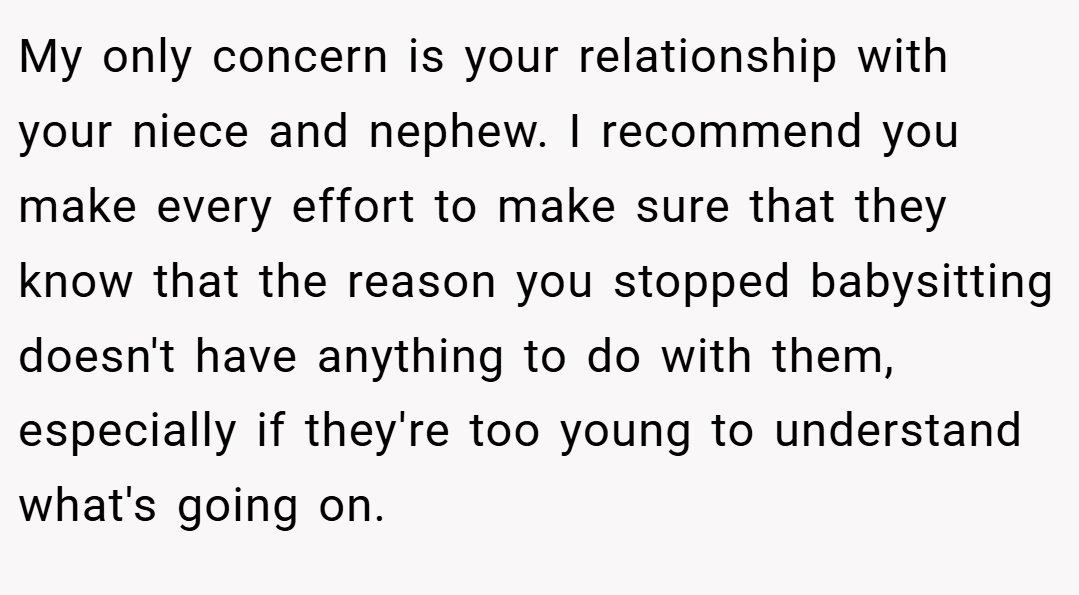 My only concern is your relationship with your niece and nephew. I recommend you make every effort to make sure that they know that the reason you stopped babysitting doesn't have anything to do with them, especially if they're too young to understand what's going on.