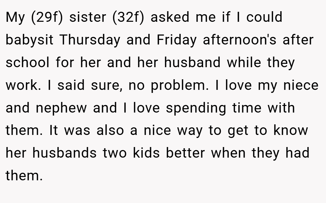 My (29f) sister (32f) asked me if I could babysit Thursday and Friday afternoon's after school for her and her husband while they work. I said sure, no problem. I love my niece and nephew and I love spending time with them. It was also a nice way to get to know her husbands two kids better when they had them.