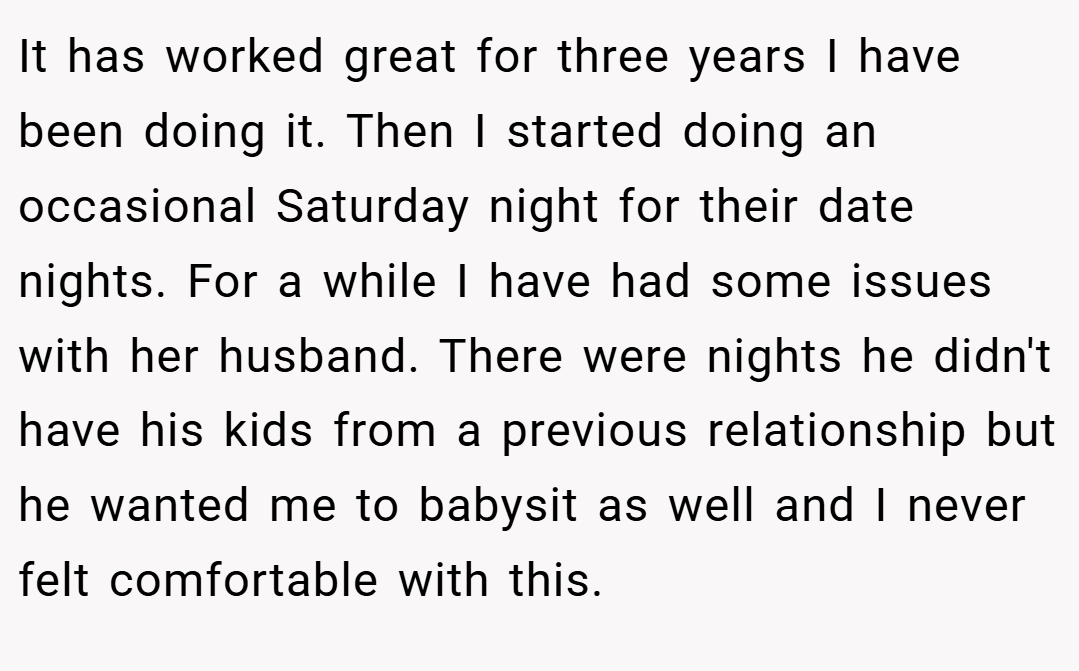 It has worked great for three years I have been doing it. Then I started doing an occasional Saturday night for their date nights. For a while I have had some issues with her husband. There were nights he didn't have his kids from a previous relationship but he wanted me to babysit as well and I never felt comfortable with this.