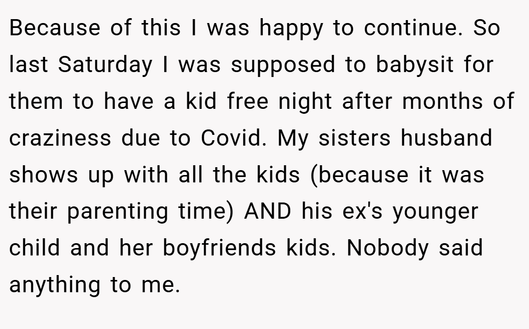 Because of this I was happy to continue. So last Saturday I was supposed to babysit for them to have a kid free night after months of craziness due to Covid. My sisters husband shows up with all the kids (because it was their parenting time) AND his ex's younger child and her boyfriends kids. Nobody said anything to me.