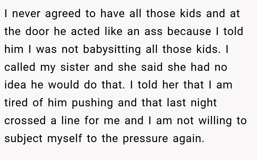 I never agreed to have all those kids and at the door he acted like an ass because I told him I was not babysitting all those kids. I called my sister and she said she had no idea he would do that. I told her that I am tired of him pushing and that last night crossed a line for me and I am not willing to subject myself to the pressure again.