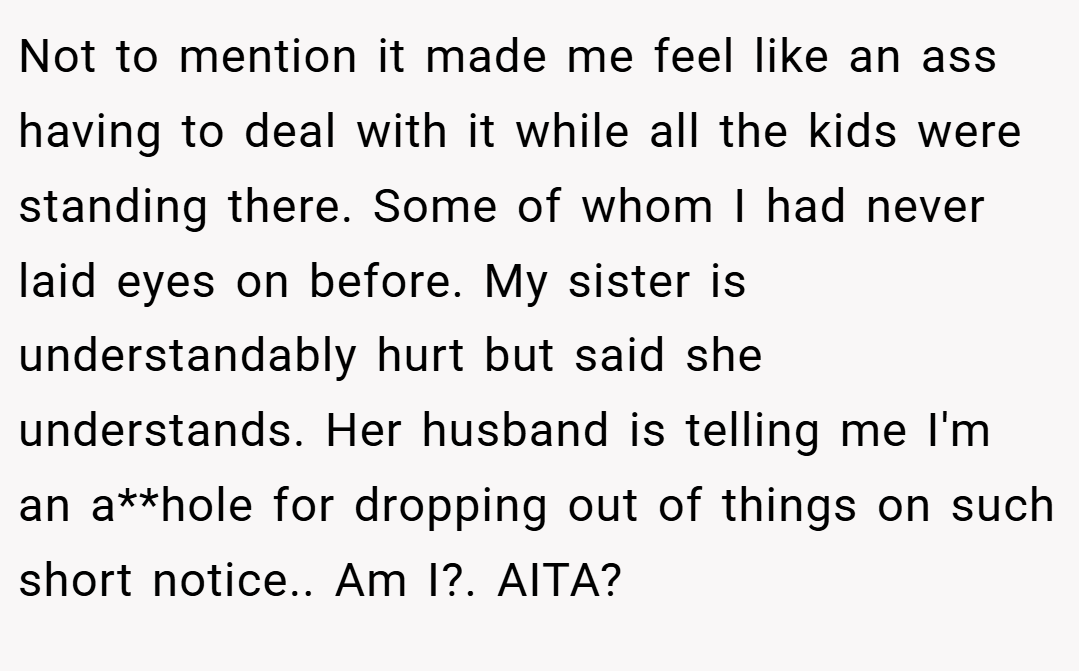 Not to mention it made me feel like an ass having to deal with it while all the kids were standing there. Some of whom I had never laid eyes on before. My sister is understandably hurt but said she understands. Her husband is telling me I'm an a**hole for dropping out of things on such short notice.. Am I?. AITA?