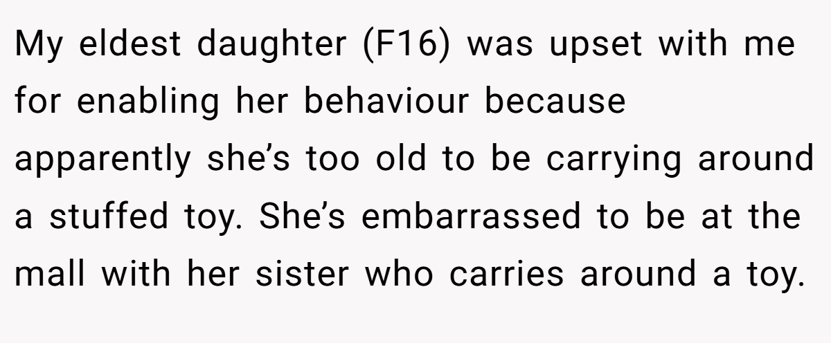 My eldest daughter (F16) was upset with me for enabling her behaviour because apparently she’s too old to be carrying around a stuffed toy. She’s embarrassed to be at the mall with her sister who carries around a toy.