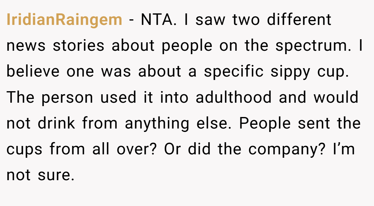 IridianRaingem − NTA. I saw two different news stories about people on the spectrum. I believe one was about a specific sippy cup. The person used it into adulthood and would not drink from anything else. People sent the cups from all over? Or did the company? I’m not sure.
