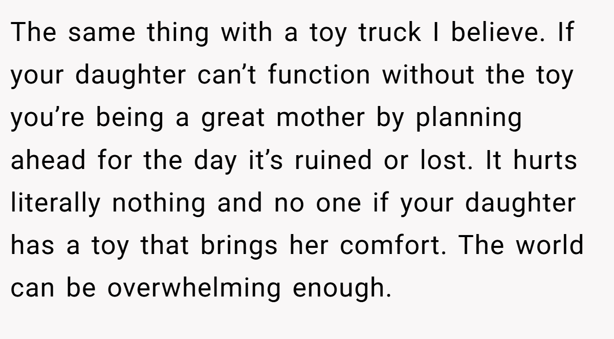 The same thing with a toy truck I believe. If your daughter can’t function without the toy you’re being a great mother by planning ahead for the day it’s ruined or lost. It hurts literally nothing and no one if your daughter has a toy that brings her comfort. The world can be overwhelming enough.