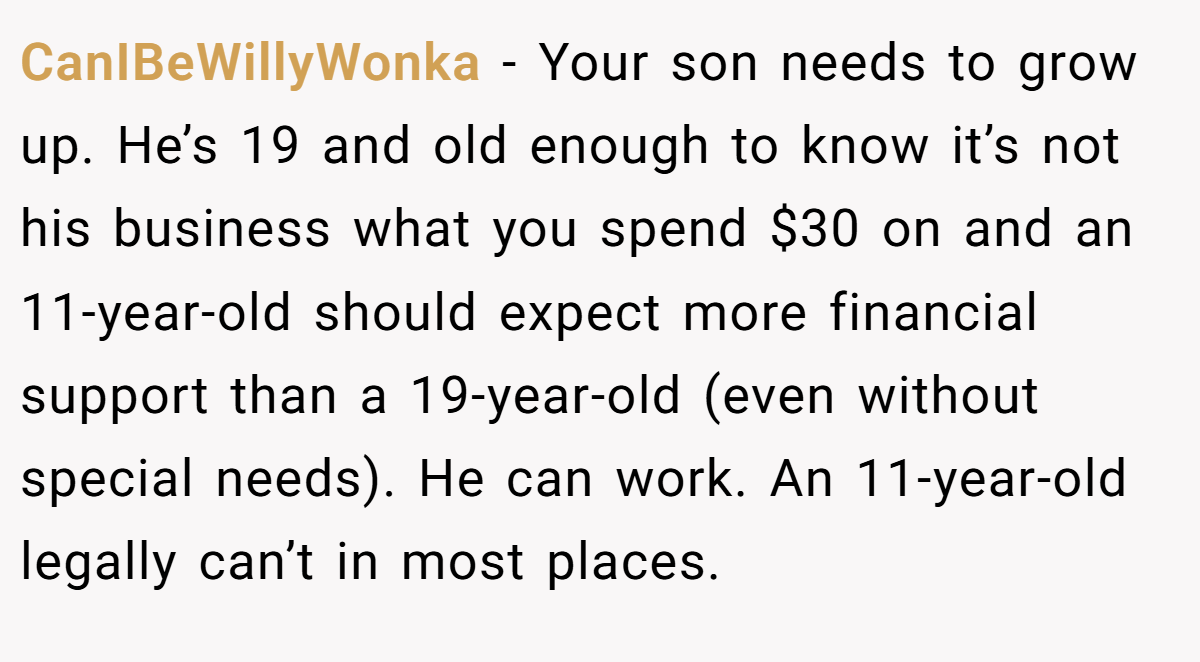 CanIBeWillyWonka − Your son needs to grow up. He’s 19 and old enough to know it’s not his business what you spend $30 on and an 11-year-old should expect more financial support than a 19-year-old (even without special needs). He can work. An 11-year-old legally can’t in most places.