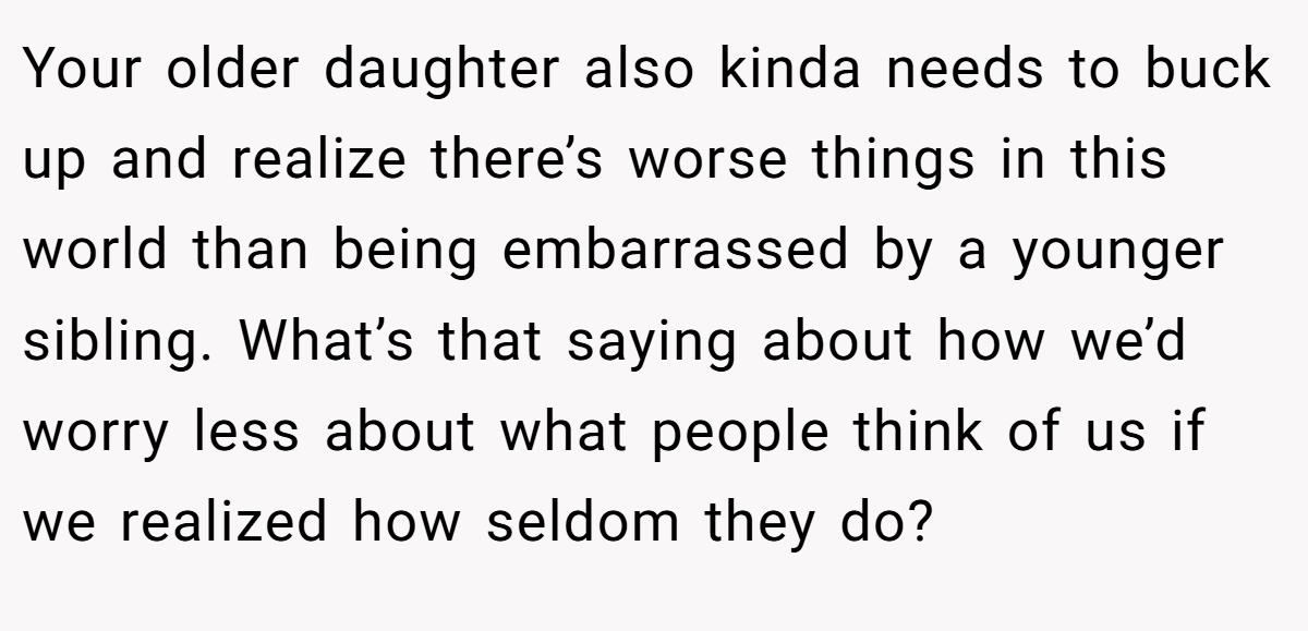 Your older daughter also kinda needs to buck up and realize there’s worse things in this world than being embarrassed by a younger sibling. What’s that saying about how we’d worry less about what people think of us if we realized how seldom they do?