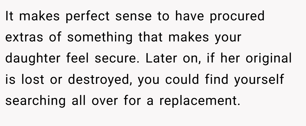 It makes perfect sense to have procured extras of something that makes your daughter feel secure. Later on, if her original is lost or destroyed, you could find yourself searching all over for a replacement.