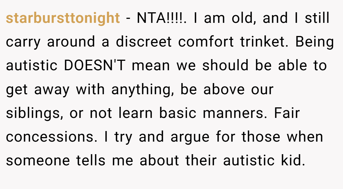 starbursttonight − NTA!!!!. I am old, and I still carry around a discreet comfort trinket. Being autistic DOESN'T mean we should be able to get away with anything, be above our siblings, or not learn basic manners. Fair concessions. I try and argue for those when someone tells me about their autistic kid.